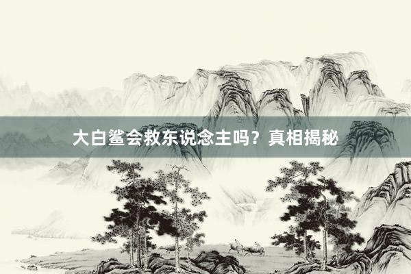 大白鲨会救东说念主吗？真相揭秘