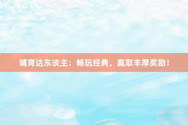 哺育达东谈主：畅玩经典，赢取丰厚奖励！