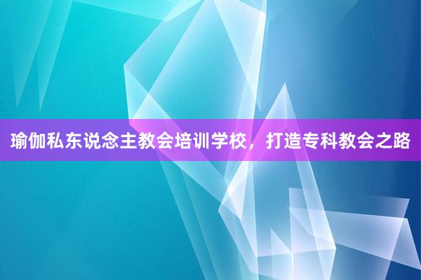 瑜伽私东说念主教会培训学校，打造专科教会之路