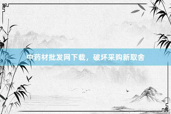 中药材批发网下载，破坏采购新取舍