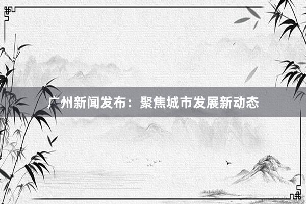 广州新闻发布：聚焦城市发展新动态