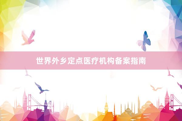 世界外乡定点医疗机构备案指南